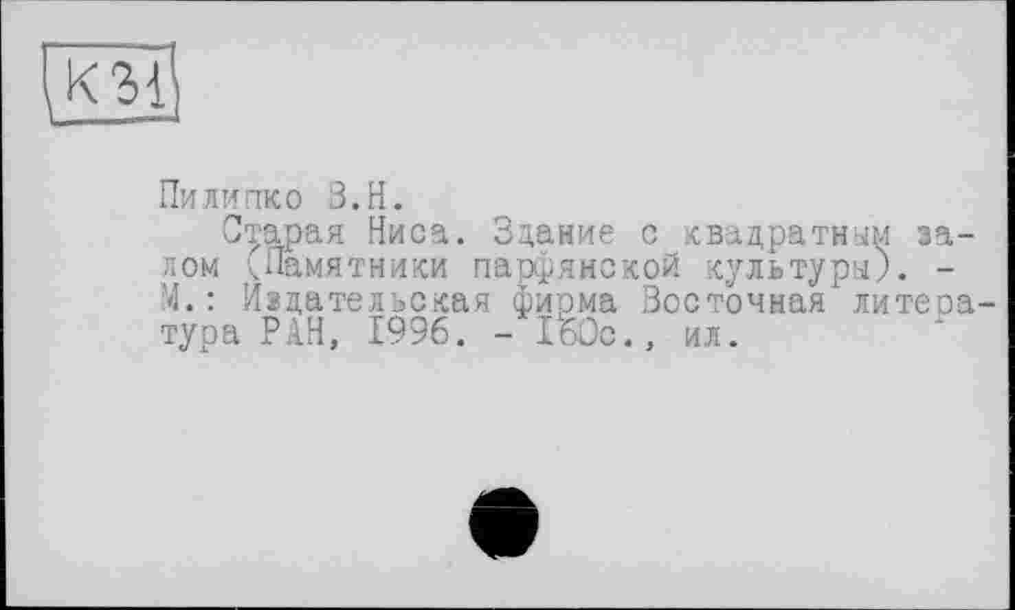 ﻿Пи липко З.Н.
Старая Ниса. Здание с квадратным залом <Памятники парфянской культуры). -М.: Издательская фирма Восточная литера тура РАН, 1996. - iWc., ил.